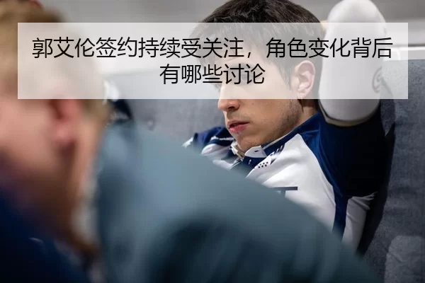 郭艾伦签约持续受关注，角色变化背后有哪些讨论（leyu）